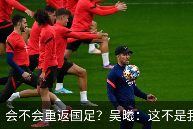 会不会重返国足？吴曦：这不是我现在需要考虑的问题